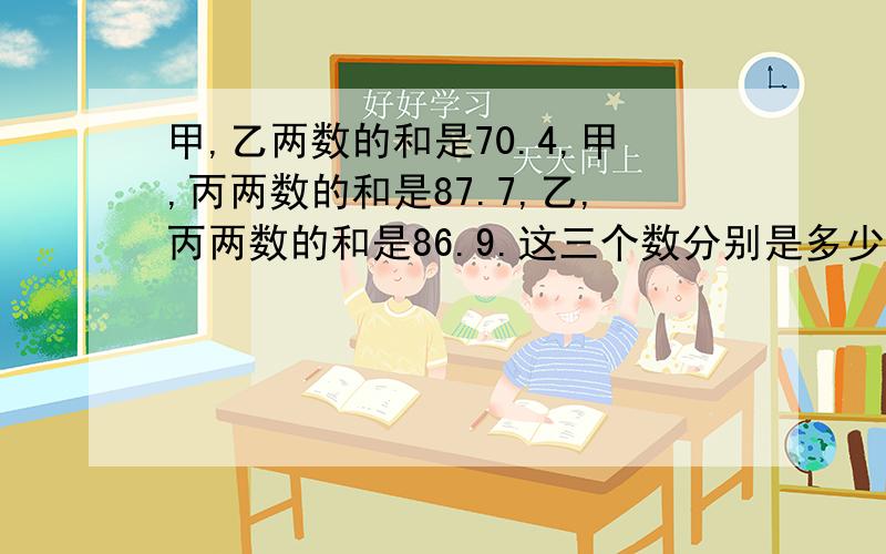 甲,乙两数的和是70.4,甲,丙两数的和是87.7,乙,丙两数的和是86.9.这三个数分别是多少