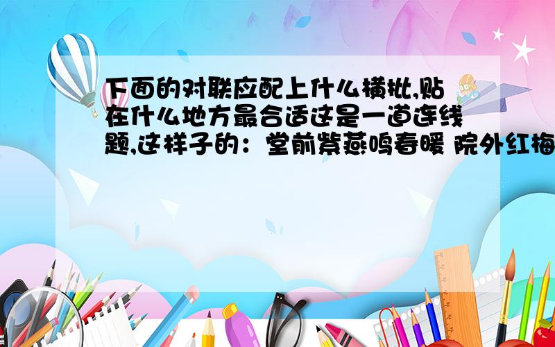 下面的对联应配上什么横批,贴在什么地方最合适这是一道连线题,这样子的：堂前紫燕鸣春暖 院外红梅斗雪开 书山探宝 书房门养心莫如寡欲温故乃能知心 宾至如归 饭店门藏古今学术瑰宝聚