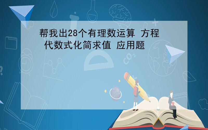 帮我出28个有理数运算 方程 代数式化简求值 应用题