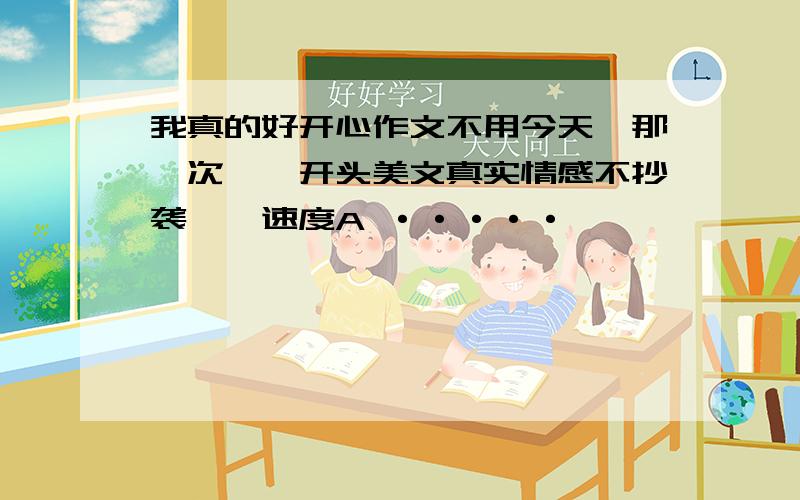 我真的好开心作文不用今天、那一次……开头美文真实情感不抄袭、、速度A ·····