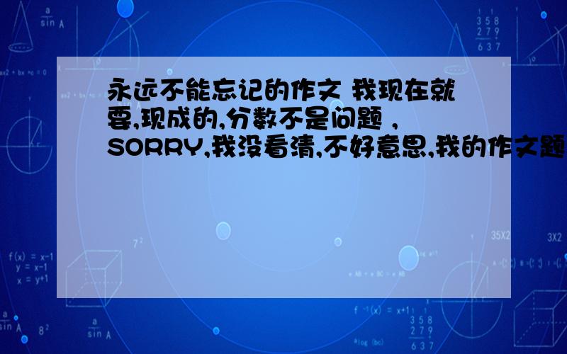 永远不能忘记的作文 我现在就要,现成的,分数不是问题 ,SORRY,我没看清,不好意思,我的作文题目就是《永远不能忘记的》,希望你再帮帮我,分数不是问题