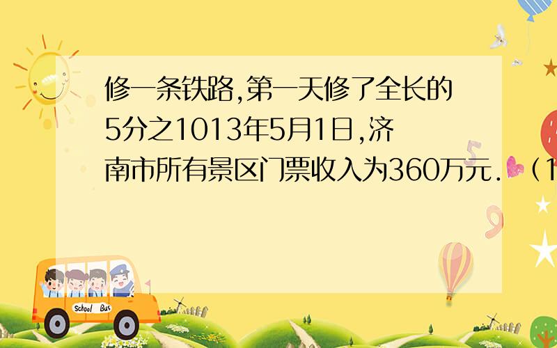 修一条铁路,第一天修了全长的5分之1013年5月1日,济南市所有景区门票收入为360万元．（1）把下表中的空格填写完整．（下表所列为三个主要景区收人情况统计）（2）5月1日门票收入前三名的