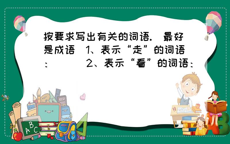 按要求写出有关的词语.（最好是成语）1、表示“走”的词语：（ ） 2、表示“看”的词语：（ ） 3、表示“说”的词语：（ ） 能写几个就写几个