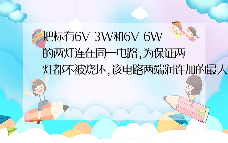 把标有6V 3W和6V 6W的两灯连在同一电路,为保证两灯都不被烧坏,该电路两端润许加的最大电压是?