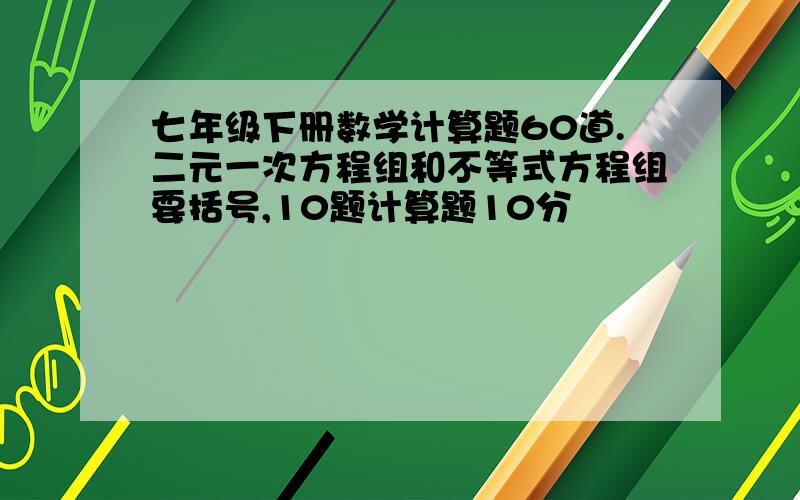 七年级下册数学计算题60道.二元一次方程组和不等式方程组要括号,10题计算题10分