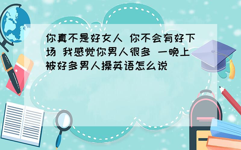 你真不是好女人 你不会有好下场 我感觉你男人很多 一晚上被好多男人操英语怎么说