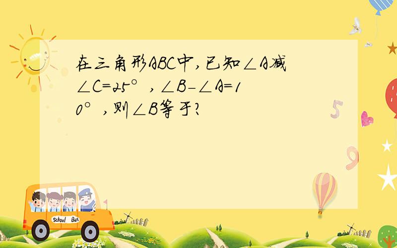 在三角形ABC中,已知∠A减∠C=25°,∠B-∠A=10°,则∠B等于?