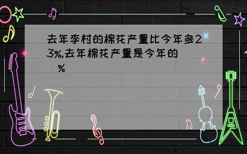 去年李村的棉花产量比今年多23%,去年棉花产量是今年的（）%