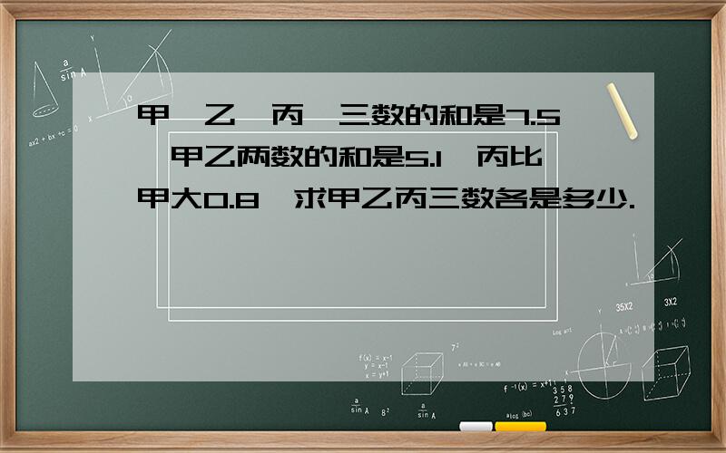 甲、乙、丙、三数的和是7.5,甲乙两数的和是5.1,丙比甲大0.8,求甲乙丙三数各是多少.