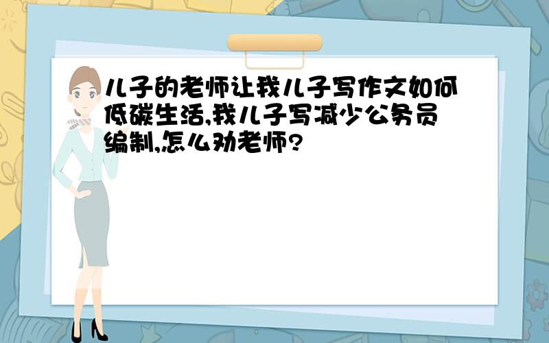 儿子的老师让我儿子写作文如何低碳生活,我儿子写减少公务员编制,怎么劝老师?