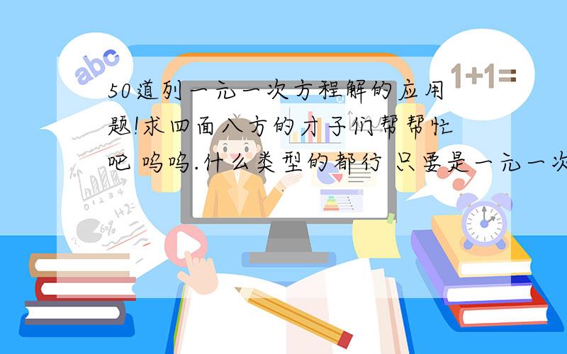 50道列一元一次方程解的应用题!求四面八方的才子们帮帮忙吧 呜呜.什么类型的都行 只要是一元一次的应用题...