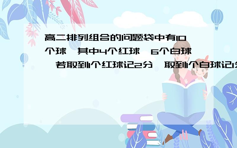 高二排列组合的问题袋中有10个球,其中4个红球,6个白球,若取到1个红球记2分,取到1个白球记1分,那么从这10个球中取出4个,使总分不低于5分的取法有多少种?