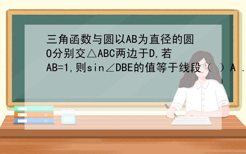 三角函数与圆以AB为直径的圆O分别交△ABC两边于D,若AB=1,则sin∠DBE的值等于线段（ ）A .CD的长 B .DE的长 C.CE 的长 D.DB的长