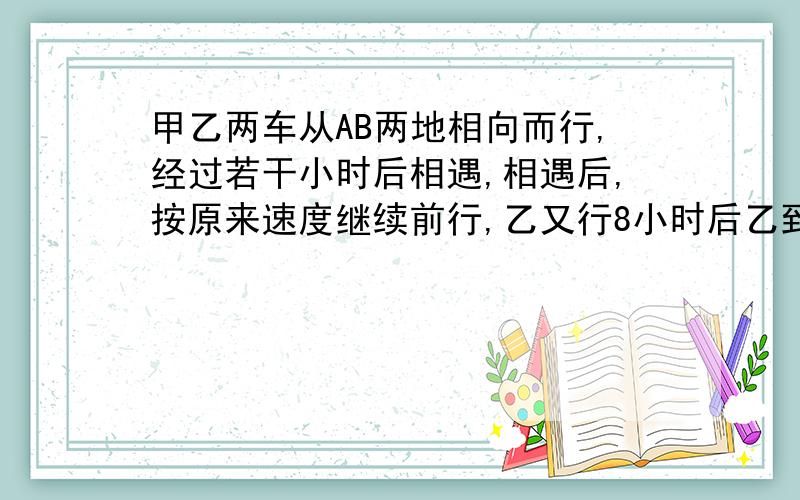 甲乙两车从AB两地相向而行,经过若干小时后相遇,相遇后,按原来速度继续前行,乙又行8小时后乙到A地,甲已过b地 ,又向前行了AB两地全程的25%.问甲乙辆车从出发到相遇用了多少时间?