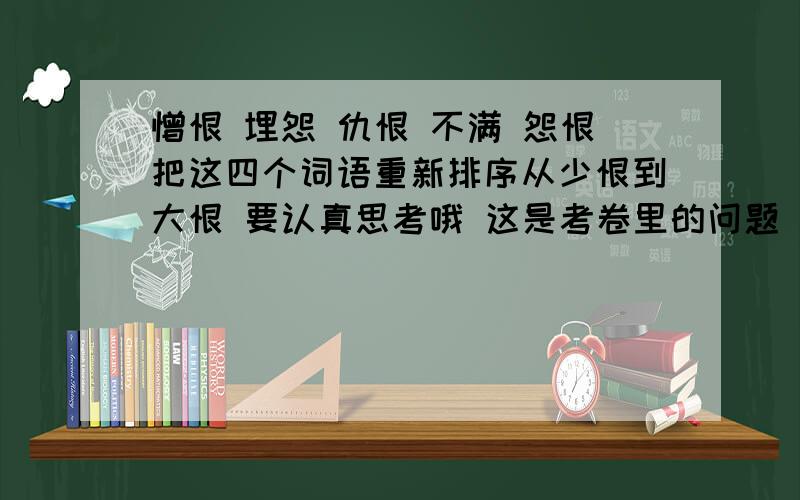 憎恨 埋怨 仇恨 不满 怨恨把这四个词语重新排序从少恨到大恨 要认真思考哦 这是考卷里的问题