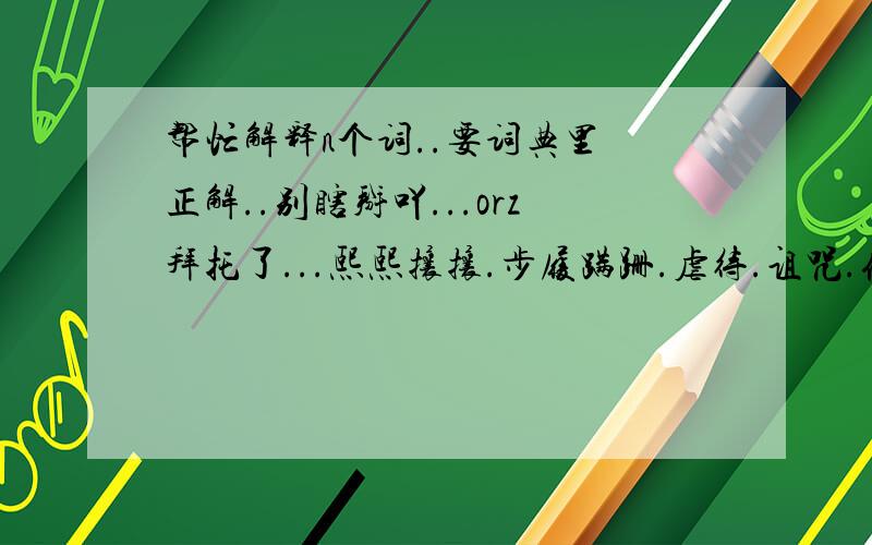 帮忙解释n个词..要词典里嘚正解..别瞎掰吖...orz拜托了...熙熙攘攘.步履蹒跚.虐待.诅咒.侥幸.狰狞.徘徊.令人发指.污蔑.记忆犹新.黯然.默然.人事沧桑.享誉.纯粹.巅峰.耗尽.妨碍.预兆.扣人心弦.