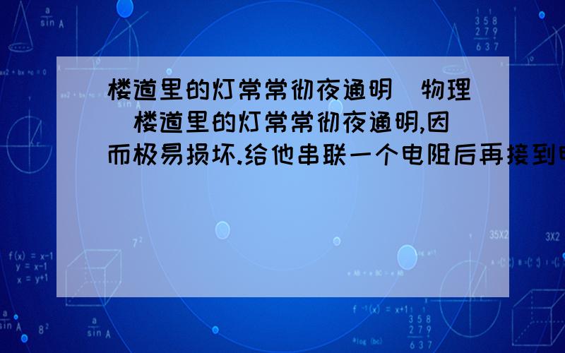 楼道里的灯常常彻夜通明（物理）楼道里的灯常常彻夜通明,因而极易损坏.给他串联一个电阻后再接到电路里,虽然亮度略有降低,寿命却可以大大延长.请你用学过的知识加以解释.是物理简答