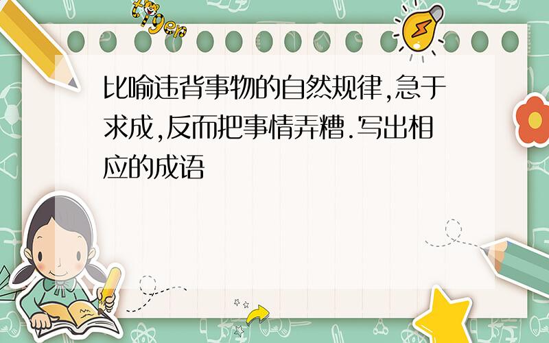 比喻违背事物的自然规律,急于求成,反而把事情弄糟.写出相应的成语