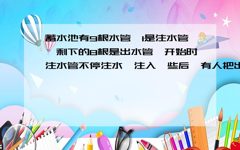 蓄水池有9根水管,1是注水管,剩下的8根是出水管,开始时注水管不停注水,注入一些后,有人把出水管打开,如果全部打开,3小时就能把水排光,如果打开3根,18小时才能排光,问：要想在8小时之内排