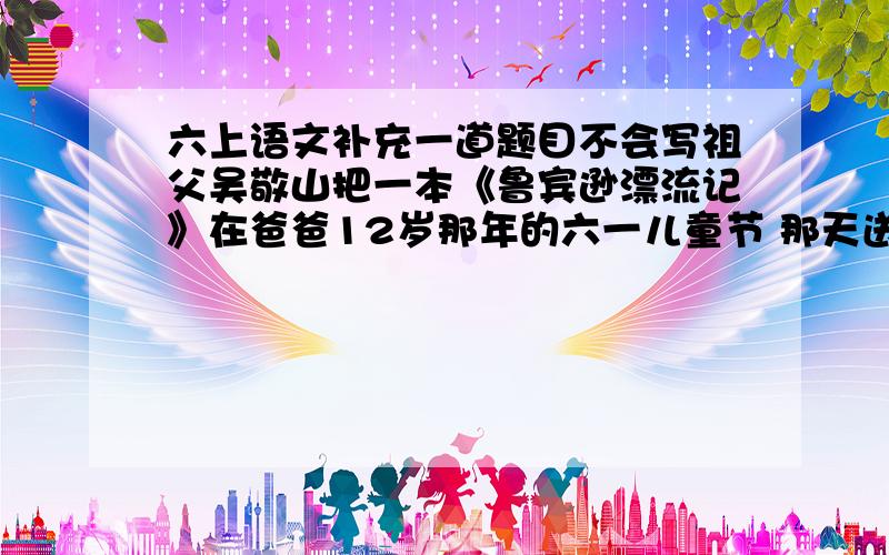 六上语文补充一道题目不会写祖父吴敬山把一本《鲁宾逊漂流记》在爸爸12岁那年的六一儿童节 那天送给了爸爸,爸爸把这本书给我,我打算等将来我有了儿子在把它送给儿子.表面上看我们一