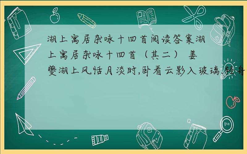 湖上寓居杂咏十四首阅读答案湖上寓居杂咏十四首（其二） 姜夔湖上风恬月淡时,卧看云影入玻璃.轻舟忽向窗边过,摇动青芦一两枝.第二句中“卧看”二字体现了诗人当时怎样的心境?第三、