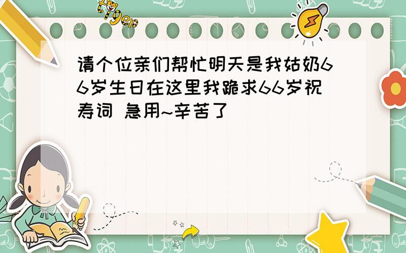 请个位亲们帮忙明天是我姑奶66岁生日在这里我跪求66岁祝寿词 急用~辛苦了