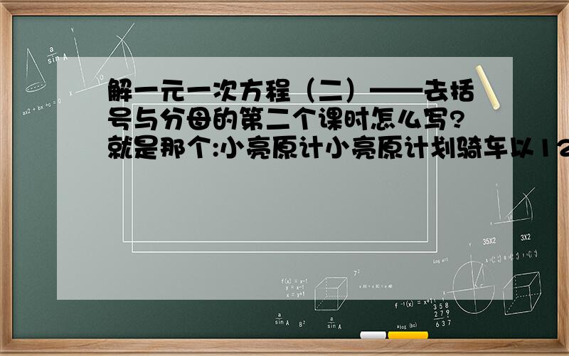 解一元一次方程（二）——去括号与分母的第二个课时怎么写?就是那个:小亮原计小亮原计划骑车以12千米/小时的速度，由A地去B地，这样便可以在规定的时间到达B地，但因故将原计划出发