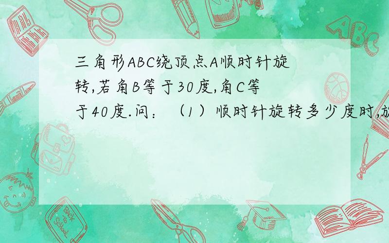 三角形ABC绕顶点A顺时针旋转,若角B等于30度,角C等于40度.问：（1）顺时针旋转多少度时,旋转后的三角形AB‘C’的顶点C‘与原三角形ABC的顶点B和A在同一直线上；（2）再继续旋转多少 度时?C,A,