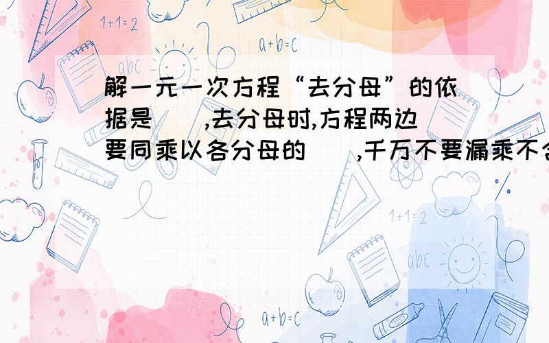 解一元一次方程“去分母”的依据是（）,去分母时,方程两边要同乘以各分母的（）,千万不要漏乘不含分母的项.