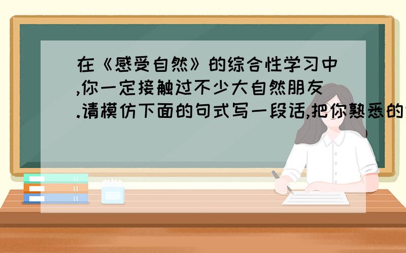 在《感受自然》的综合性学习中,你一定接触过不少大自然朋友.请模仿下面的句式写一段话,把你熟悉的大自然朋友介绍给大家.例句：山泉姐姐!你捧一面明镜照我,是要照出我的浑浊吗?溪流妹