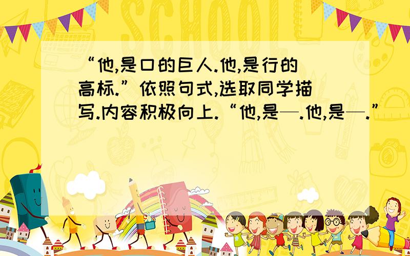 “他,是口的巨人.他,是行的高标.”依照句式,选取同学描写.内容积极向上.“他,是—.他,是—.”