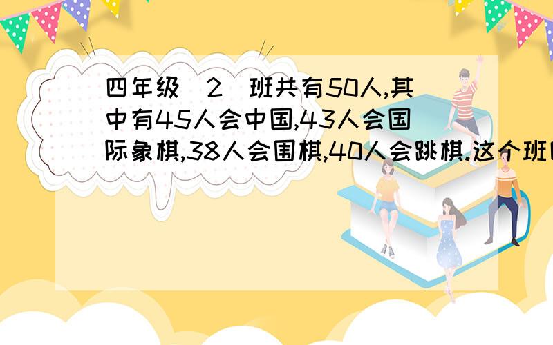 四年级（2）班共有50人,其中有45人会中国,43人会国际象棋,38人会围棋,40人会跳棋.这个班四项活动都会这个班四项活动都会的至少有多少人?