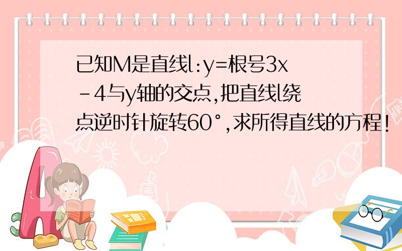 已知M是直线l:y=根号3x-4与y轴的交点,把直线l绕点逆时针旋转60°,求所得直线的方程!