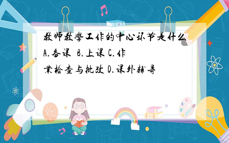 教师教学工作的中心环节是什么A.备课  B.上课 C.作业检查与批改 D.课外辅导