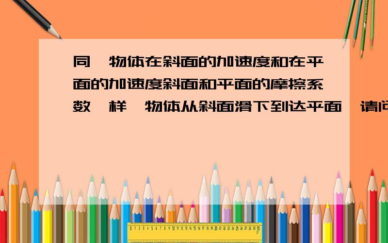 同一物体在斜面的加速度和在平面的加速度斜面和平面的摩擦系数一样,物体从斜面滑下到达平面,请问：在斜面的加速度大还是在平面的加速度大?答案是平面的加速度肯定大于斜面的,可是我