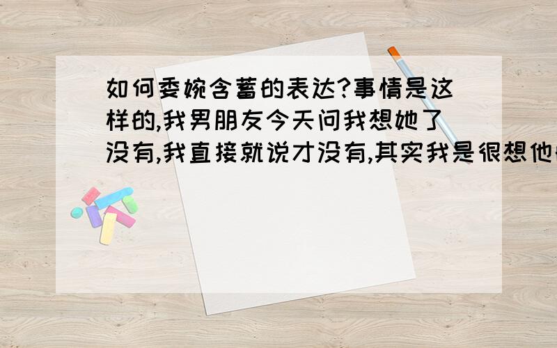 如何委婉含蓄的表达?事情是这样的,我男朋友今天问我想她了没有,我直接就说才没有,其实我是很想他的,但是不敢直接说出来,请问该怎么委婉含蓄的表达出来我是很想很想他的?我这个人笨笨