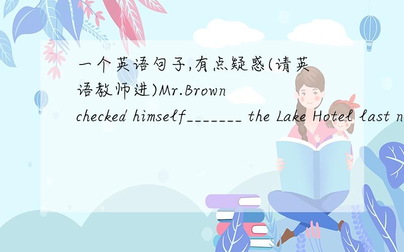 一个英语句子,有点疑惑(请英语教师进)Mr.Brown checked himself_______ the Lake Hotel last night and was going to stay here for a few days.A.in B.into C.out of D.out