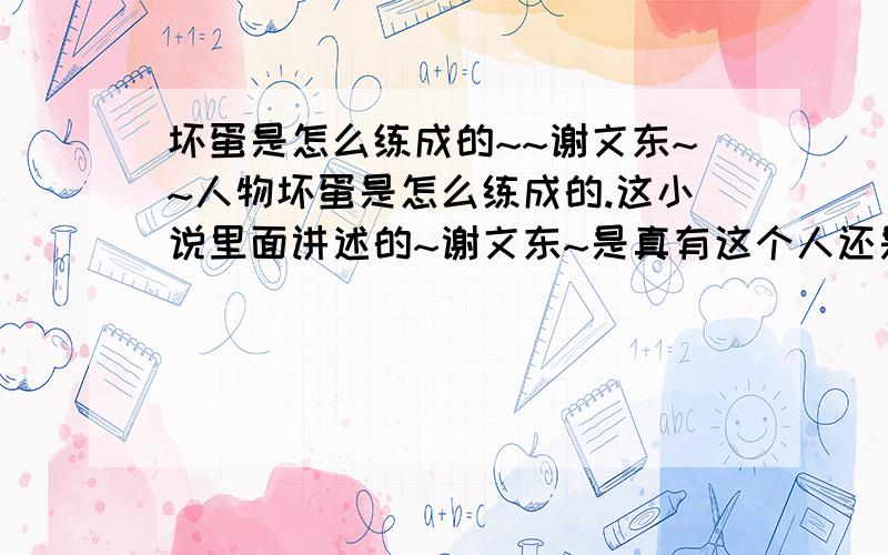 坏蛋是怎么练成的~~谢文东~~人物坏蛋是怎么练成的.这小说里面讲述的~谢文东~是真有这个人还是小说里面的人物啊?  我也是黑龙江的  怎么没听说过这个人~~`请知道的 说明一下,在这里谢谢