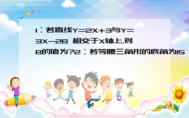 1：若直线Y=2X+3与Y=3X-2B 相交于X轴上.则B的值为?2：若等腰三角形的底角为15,腰长为2CM,则腰上的高为?3：计算：（1+X-Y）*（X+Y-1）4：先化简,再求值.（AB-B²）÷（A-B/AB）（后面是一个分数）其