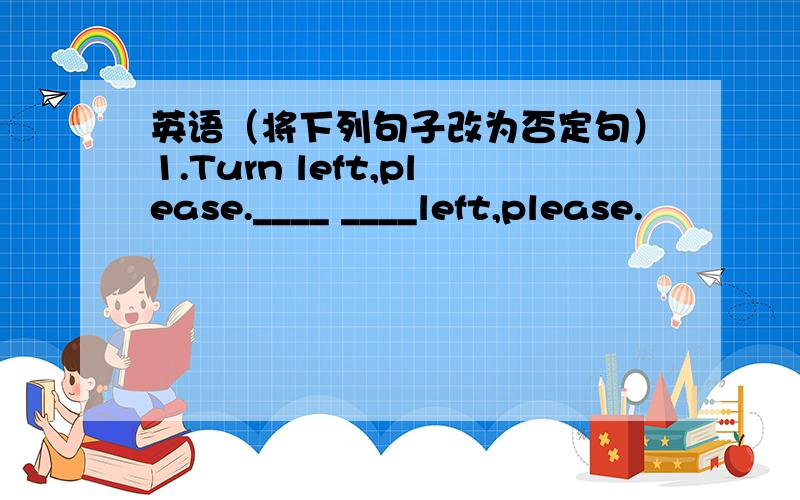 英语（将下列句子改为否定句）1.Turn left,please.____ ____left,please.