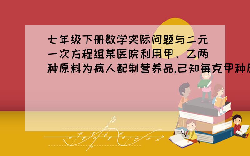 七年级下册数学实际问题与二元一次方程组某医院利用甲、乙两种原料为病人配制营养品,已知每克甲种原料含0.6单位蛋白质和0.08单位铁质,每克乙原料含0.5单位蛋白质和0.04单位铁质,如果病