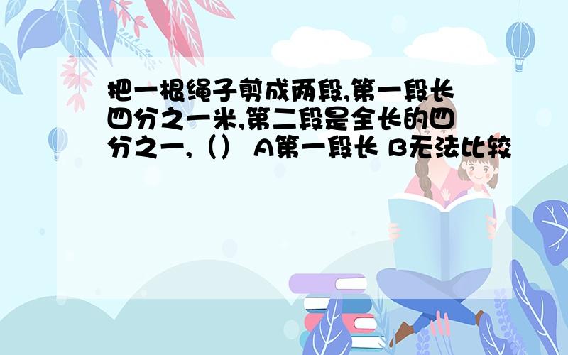 把一根绳子剪成两段,第一段长四分之一米,第二段是全长的四分之一,（） A第一段长 B无法比较