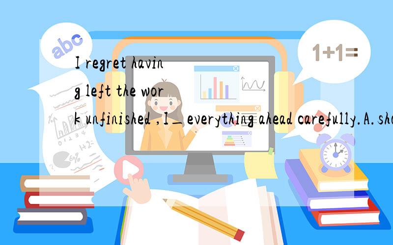 I regret having left the work unfinished ,I_everything ahead carefully.A.should planB.planned C.must plan D.should have planned 答案是D其他的为什么不行,