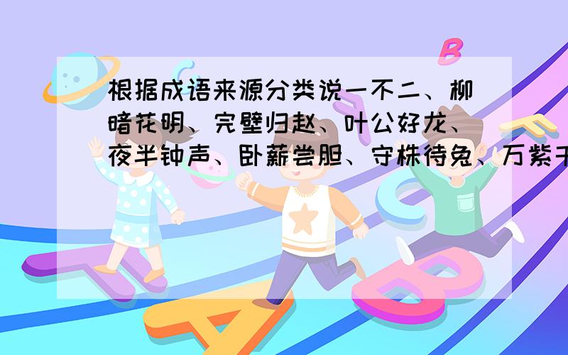 根据成语来源分类说一不二、柳暗花明、完壁归赵、叶公好龙、夜半钟声、卧薪尝胆、守株待兔、万紫千红、四面楚歌、拔苗助长、大材小用、吹牛拍马、买椟还株、草木皆兵、姹紫嫣红、