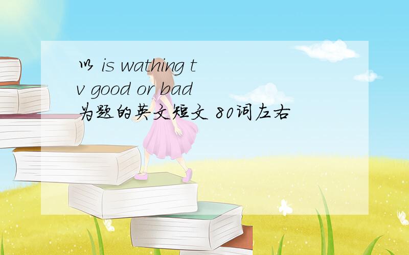 以 is wathing tv good or bad 为题的英文短文 80词左右