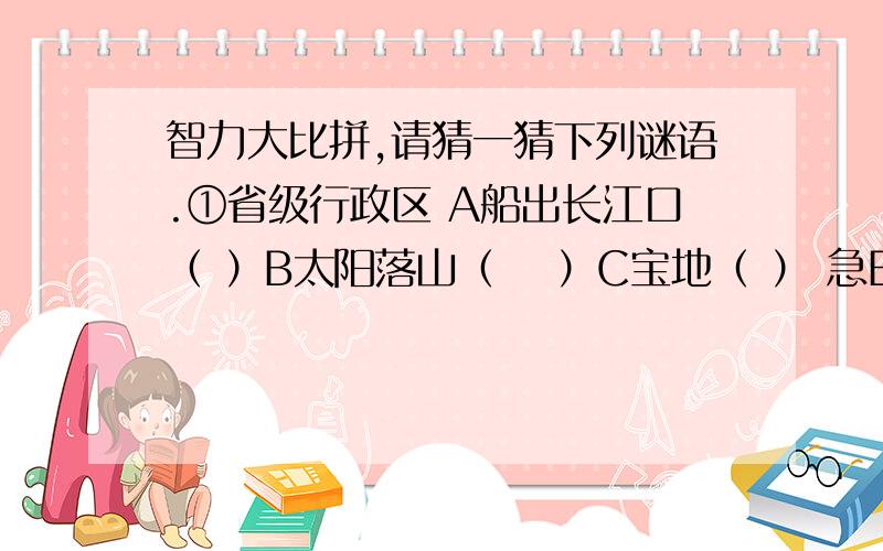 智力大比拼,请猜一猜下列谜语.①省级行政区 A船出长江口（ ）B太阳落山（　 ）C宝地（ ） 急E碧波万顷（ ） F银河渡口（ ） ②省级行政中心 A千里戈壁（ ） D大言不惭（　 　）　　　　E