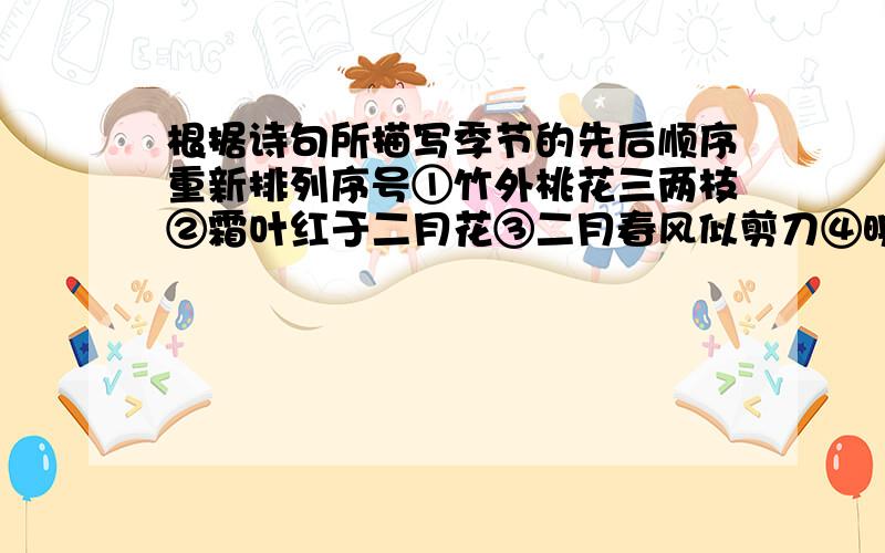 根据诗句所描写季节的先后顺序重新排列序号①竹外桃花三两枝②霜叶红于二月花③二月春风似剪刀④映日荷花别样红⑤遥知兄弟登高处⑥千树万树梨花开正确的顺序是：_________________________