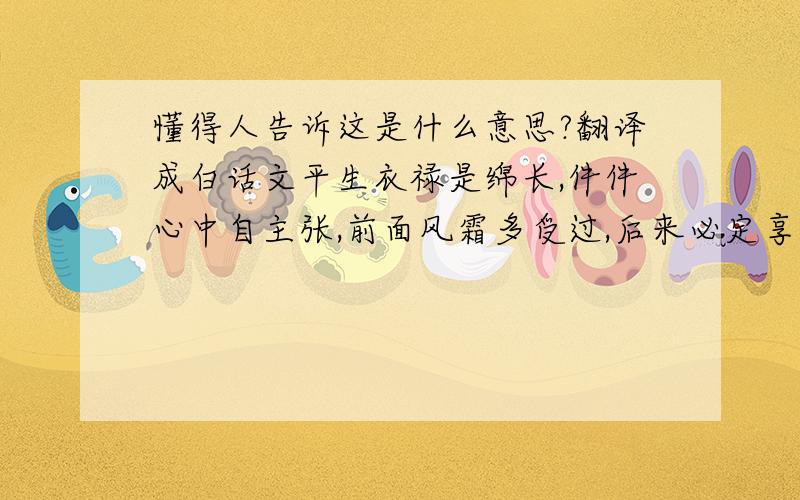 懂得人告诉这是什么意思?翻译成白话文平生衣禄是绵长,件件心中自主张,前面风霜多受过,后来必定享安康.此命为人性躁,心直口快,有才能,逢善不欺,逢恶不怕,事有始终,量能宽大,不能聚财,祖