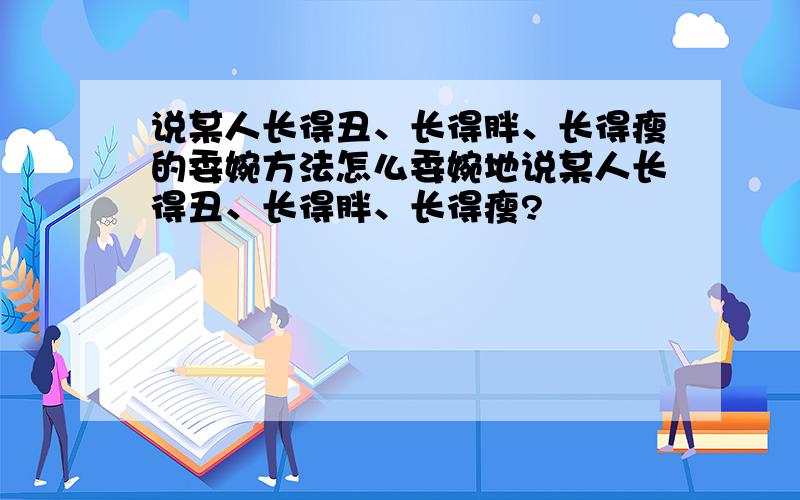 说某人长得丑、长得胖、长得瘦的委婉方法怎么委婉地说某人长得丑、长得胖、长得瘦?