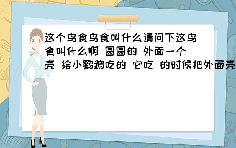 这个鸟食鸟食叫什么请问下这鸟食叫什么啊 圆圆的 外面一个壳 给小鹦鹉吃的 它吃 的时候把外面壳吐了吃里面的